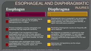Esophagus
The prevalence of injury to the esophagus due to
external trauma is less than 1% of patients,
Recognizing injury is difficult
Prompt investigation including radiography and
endoscopy has high diagnostic sensitivity
The principles in the management of major
esophageal injuries are those of early operation,
primary repair with adequate tissue buttressing and
two-layer surgical closure when possible, and wide
mediastinal drainage
Complications after esophageal repair include
esophageal leaks and fi stulas, wound infections,
lethal mediastinitis, empyema, sepsis, and
pneumonia
Diaphragma
Diaphragmatic injury is suspected in any penetrating
thoracic wound at or below the fourth intercostal
space anteriorly, sixth intercostal space laterally, or
eighth intercostal space posteriorly
Penetrating diaphragmatic injuries are frequently diffi
cult to diagnose
The diagnosis is suspected or confirmed by chest
radiography, Ultrasonography, CT, and magnetic
resonance imaging will confi rm the diagnosis.
Diagnostic peritoneal lavage appears to be the best
procedure
laparoscopy and laparotomy are the unique
diagnostic tools
Kozower BD, Patterson GA. Pearson’s thoracic and esophageal surgery. Patterson GA, Cooper JD, Deslauriers J. Et al. Philadelphia: Elsevier; 2008
 