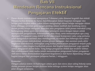    Dasar desain instruksional mempunyai 2 dimensi yaitu dimensi kognitif dan efektif.
    Dimana kedua dimensi itu harus diperhitungkan dalam kegiatan mengajar dan
    belajar pada tingkat mikro, yakni dalam menghadapi situasi belajar mengajar dalam
    kelas sehingga peranan guru sangat penting dalam tumbuh dan kembang siswa
    dalam proses belajar mengajar. Instruksi atau pengajaran ialah proses interaktif yang
    berlangsung antara guru dan siswa atau kelompok siswa dengan tujuan untuk
    memperoleh pengetahuan, keterampilan, atau sikap, serta memantapkan apa yang
    dipelajari. Pengajaran yang efektif terdiri atas empat komponen yaitu yang pertama
    ialah mengadakan asesmen atau mendiagnosis, ini terdiri dari beberapa fase yakni
    permulaan proses instruksional, selama proses mengajar, dan asesmen pada akhir
    lingkaran instruksional, sedangkan yang kedua perencanaan pengajaran terjadi pada
    2 tingkatan yakni tingkat kurikulum umum dan tingkat instruksional yagn spesifik
    untuk pengajaran dalam kelas. Yang ketiga pengajaran efektif dan terakhir latihan
    dan reinforcement ialah usaha untuk memantapkan penguasaan bahan pengajaran
    oleh siswa harus direncanakan kegiatann-kegiatannya dan harus dipandang sebagai
    bagian integral dari persiapan pelajaran harian / mingguan.

    Komentar :
    Dengan adanya sistem ini hubungan antara guru dan siswa akan saling bekerja sama
    dalam peranan proses belajar didalam kelas sehinga system belajar mengajar akan
    jalan dengan sempurna.
 