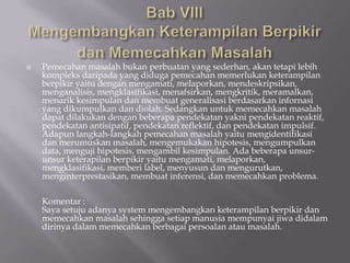    Pemecahan masalah bukan perbuatan yang sederhan, akan tetapi lebih
    kompleks daripada yang diduga pemecahan memerlukan keterampilan
    berpikir yaitu dengan mengamati, melaporkan, mendeskripsikan,
    menganalisis, mengklasifikasi, menafsirkan, mengkritik, meramalkan,
    menarik kesimpulan dan membuat generalisasi berdasarkan infornasi
    yang dikumpulkan dan diolah. Sedangkan untuk memecahkan masalah
    dapat dilakukan dengan beberapa pendekatan yakni pendekatan reaktif,
    pendekatan antisipatif, pendekatan reflektif, dan pendekatan impulsif.
    Adapun langkah-langkah pemecahan masalah yaitu mengidentifikasi
    dan merumuskan masalah, mengemukakan hipotesis, mengumpulkan
    data, menguji hipotesis, mengambil kesimpulan. Ada beberapa unsur-
    unsur keterapilan berpikir yaitu mengamati, melaporkan,
    mengklasifikasi, memberi label, menyusun dan mengurutkan,
    menginterprestasikan, membuat inferensi, dan memecahkan problema.

    Komentar :
    Saya setuju adanya system mengembangkan keterampilan berpikir dan
    memecahkan masalah sehingga setiap manusia mempunyai jiwa didalam
    dirinya dalam memecahkan berbagai persoalan atau masalah.
 
