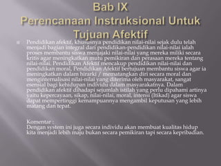    Pendidikan afektif, khususnya pendidikan nilai-nilai sejak dulu telah
    menjadi bagian integral dari pendidikan-pendidikan nilai-nilai ialah
    proses membantu siswa menjajaki nilai-nilai yang mereka miliki secara
    kritis agar meningkatkan mutu pemikiran dan perasaan mereka tentang
    nilai-nilai. Pendidikan Afektif mencakup pendidikan nilai-nilai dan
    pendidikan moral, Pendidikan Afektif bertujuan membantu siswa agar ia
    meningkatkan dalam hirarki / mematangkan diri secara moral dan
    menginternalisasi nilai-nilai yang diterima oleh masyarakat, sangat
    esensial bagi kehidupan individu dalam masyarakatnya. Dalam
    pendidikan afektif dihadapi sejumlah istilah yang perlu dipahami artinya
    yaitu kepercayaan, sikap, nilai-nilai, moral, intensi (Itikad) agar siswa
    dapat mempertinggi kemampuannya mengambil keputusan yang lebih
    matang dan tepat.

    Komentar :
    Dengan system ini juga secara individu akan membuat kualitas hidup
    kita menjadi lebih maju bukan secara pemikiran tapi secara kepribadian.
 