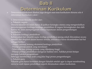    Determinan kurikulum disebut juga dengan asas-asas kurikulum dimana ada 4
    determinan kurikulum yakni :

    1. Determinan filosofis terdiri dari :
    a. Falsafah negara
    Dimana falsafah ini selalu harus di jadikan kerangka utama yang mengendalikan
    penyelenggaraan lembaga-lembaga pendidikan di negara bersangkutan dan oleh
    karena itu akan mempengaruhi semua keputusan dalam pengembangan
    kurikulum
    b. Falsafah lembaga pendidikan
    Kebanyakan hal, falsafah suatu lembga pendidikan jarang sekali dinyatakan secara
    spesifik dan eksplisit dalam bentuk tertulis, setidaknya harus dicantumkan hal-hal
    sebagai berikut :
    - Alasan rasional tentang eksistensi lembaga pendidikan
    - Prinsip-prinsip pokok yang mendasari
    - Nilai-nilai dan prinsip-prinsip yang dijunjung tinggi
    - Prinsip-prinsip pendidikan mengenai hakikat sisw, hakikat proses belajar
    mengaja hakikat pengetahuan
    Sehingga memberikan arah yang jelas bagi proses pengembangan
    c. Falsafat guru
    Falsafah guru harus konsisten dengan falsafah setelah agar ia dapat membimbing
    siswa ke arah tujuan pendidikan seperti dirumuskan dalam kurikulum.
 