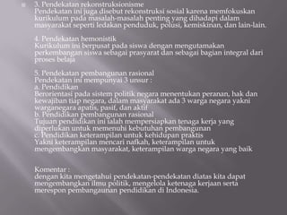    3. Pendekatan rekonstruksionisme
    Pendekatan ini juga disebut rekonstruksi sosial karena memfokuskan
    kurikulum pada masalah-masalah penting yang dihadapi dalam
    masyarakat seperti ledakan penduduk, polusi, kemiskinan, dan lain-lain.
    4. Pendekatan hemonistik
    Kurikulum ini berpusat pada siswa dengan mengutamakan
    perkembangan siswa sebagai prasyarat dan sebagai bagian integral dari
    proses belaja
    5. Pendekatan pembangunan rasional
    Pendekatan ini mempunyai 3 unsur :
    a. Pendidikan
    Berorientasi pada sistem politik negara menentukan peranan, hak dan
    kewajiban tiap negara, dalam masyarakat ada 3 warga negara yakni
    warganegara apatis, pasif, dan aktif
    b. Pendidikan pembangunan rasional
    Tujuan pendidikan ini ialah mempersiapkan tenaga kerja yang
    diperlukan untuk memenuhi kebutuhan pembangunan
    c. Pendidikan keterampilan untuk kehidupan praktis
    Yakni keterampilan mencari nafkah, keterampilan untuk
    mengembangkan masyarakat, keterampilan warga negara yang baik

    Komentar :
    dengan kita mengetahui pendekatan-pendekatan diatas kita dapat
    mengembangkan ilmu politik, mengelola ketenaga kerjaan serta
    merespon pembangaunan pendidikan di Indonesia.
 