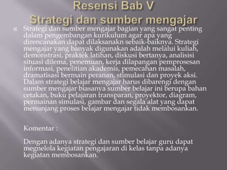    Strategi dan sumber mengajar bagian yang sangat penting
    dalam pengembangan kurikulum agar apa yang
    direncanakan dapat dilaksanakn sebaik-baiknya. Strategi
    mengajar yang banyak digunakan adalah melalui kuliah,
    demonstrasi, praktek latihan, diskusi bertanya, analisisi
    situasi dilema, penemuan, kerja dilapangan pemprosesan
    informasi, penelitian akademis, pemecahan masalah,
    dramatisasi bermain peranan, stimulasi dan proyek aksi.
    Dalam strategi belajar mengajar harus dibarengi dengan
    sumber mengajar biasanya sumber belajar ini berupa bahan
    cetakan, buku pelajaran transparan, proyektor, diagram,
    permainan simulasi, gambar dan segala alat yang dapat
    menunjang proses belajar mengajar tidak membosankan.

    Komentar :
    Dengan adanya strategi dan sumber belajar guru dapat
    megnelola kegiatan pengajaran di kelas tanpa adanya
    kegiatan membosankan.
 