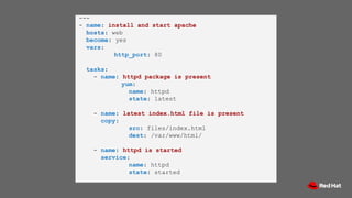 ---
- name: install and start apache
hosts: web
become: yes
vars:
http_port: 80
tasks:
- name: httpd package is present
yum:
name: httpd
state: latest
- name: latest index.html file is present
copy:
src: files/index.html
dest: /var/www/html/
- name: httpd is started
service:
name: httpd
state: started
 