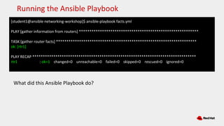 [student1@ansible networking-workshop]$ ansible-playbook facts.yml
PLAY [gather information from routers] *********************************************************
TASK [gather router facts] *******************************************************************
ok: [rtr1]
PLAY RECAP ******************************************************************************
rtr1 : ok=1 changed=0 unreachable=0 failed=0 skipped=0 rescued=0 ignored=0
Running the Ansible Playbook
What did this Ansible Playbook do?
 