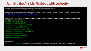 [student1@ansible networking-workshop]$ ansible-playbook facts.yml -v
PLAY [gather information from routers] *********************************************************
Using /home/student1/.ansible.cfg as config file
TASK [gather router facts] *******************************************************************
ok: [rtr1] => changed=false
ansible_net_iostype: IOS-XE
ansible_net_memtotal_mb: 2180495
ansible_net_model: CSR1000V
ansible_net_python_version: 2.7.5
ansible_net_serialnum: 964A1H0D1RM
ansible_net_system: ios
ansible_net_version: 16.09.02
<<abbreviated output>>
PLAY RECAP ******************************************************************************
rtr1 : ok=1 changed=0 unreachable=0 failed=0 skipped=0 rescued=0 ignored=0
Running the Ansible Playbook with verbosity
 