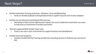 43
● Ansible Automation Training workshops - Windows, Linux and Networking
○ hands on Ansible playbook training hosted onsite to upskill resources and increase adoption
● Ansible use case discovery workshops & ROI exercises
○ Workshop to help uncover high business impact, low cost to implement automation use cases
to help drive an investment in Ansible automation
● Red Hat supported MVP Ansible Tower trials
○ Prove a use case in your environment to support business case development
● Ansible smart start programs
○ Combine Ansible Red Hat Training and Red Hat consulting services to fasttrack your journey to
ROI.
Next Steps?
 
