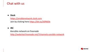 Chat with us
● Slack
https://ansiblenetwork.slack.com
Join by clicking here https://bit.ly/2OfNEBr
● IRC
#ansible-network on freenode
http://webchat.freenode.net/?channels=ansible-network
 