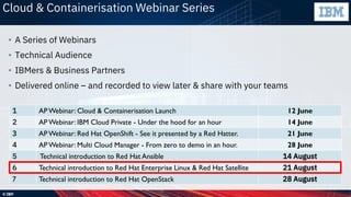 © IBM
Cloud & Containerisation Webinar Series
• A Series of Webinars
• Technical Audience
• IBMers & Business Partners
• Delivered online – and recorded to view later & share with your teams
1 AP Webinar: Cloud & Containerisation Launch 12 June
2 AP Webinar: IBM Cloud Private - Under the hood for an hour 14 June
3 AP Webinar: Red Hat OpenShift - See it presented by a Red Hatter. 21 June
4 AP Webinar: Multi Cloud Manager - From zero to demo in an hour. 28 June
5 Technical introduction to Red Hat Ansible 14 August
6 Technical introduction to Red Hat Enterprise Linux & Red Hat Satellite 21 August
7 Technical introduction to Red Hat OpenStack 28 August
 