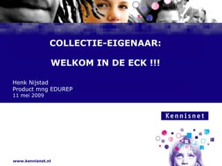 COLLECTIE-EIGENAAR:WELKOM IN DE ECK !!!Henk NijstadProduct mng EDUREP11 mei 2009