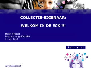 COLLECTIE-EIGENAAR:WELKOM IN DE ECK !!! Henk Nijstad Product mng EDUREP 11 mei 2009 