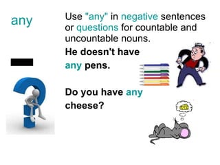 any U se  "any"  in  negative  sentences or  questions  for  countable and uncountable nouns. He doesn't have  any  pens. Do you have  any   cheese?  - 