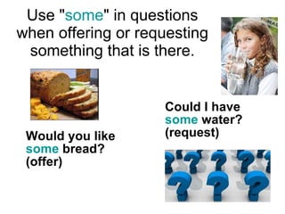 U se " some " in questions w hen offering or requesting something that is there. Would you like  some  bread? (offer)  Could I have  some  water? (request) 