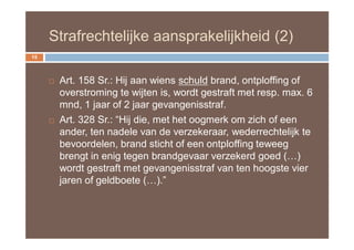 Strafrechtelijke aansprakelijkheid (2)
15



        Art. 158 Sr.: Hij aan wiens schuld brand, ontploffing of
         overstroming te wijten is, wordt gestraft met resp. max. 6
         mnd, 1 jaar of 2 jaar gevangenisstraf.
        Art. 328 Sr.: “Hij die, met het oogmerk om zich of een
         ander, ten nadele van de verzekeraar, wederrechtelijk te
         bevoordelen, brand sticht of een ontploffing teweeg
         brengt in enig tegen brandgevaar verzekerd goed (…)
         wordt gestraft met gevangenisstraf van ten hoogste vier
         jaren of geldboete (…).”
 