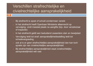 Verschillen strafrechtelijke en
     civielrechtelijke aansprakelijkheid
16



        Bij strafrecht is opzet of schuld zondermeer vereist
        In het strafrecht heeft Openbaar Ministerie alleenrecht op
         vervolging; vindt meestal plaats na aangifte (bijv. door verzekeraar
         of inspectie)
        In het strafrecht geldt een beduidend zwaardere stel- en bewijslast
        Vervolging leidt tot straf; aansprakelijkheidsstelling leidt tot
         schadevergoeding
        ook al is er geen strafrechtelijke aansprakelijkheid dan kan toch
         sprake zijn van civielrechtelijke aansprakelijkheid
        Bij strafrechtelijke aansprakelijkheid staat civielrechtelijke
         aansprakelijkheid wél vast
 