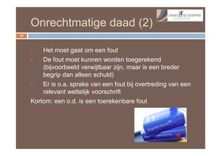 Onrechtmatige daad (2)
18



     1.  Het moet gaat om een fout
     2.  De fout moet kunnen worden toegerekend
         (bijvoorbeeld verwijtbaar zijn, maar is een breder
         begrip dan alleen schuld)
     3.  Er is o.a. sprake van een fout bij overtreding van een
         relevant wettelijk voorschrift
     Kortom: een o.d. is een toerekenbare fout
 
