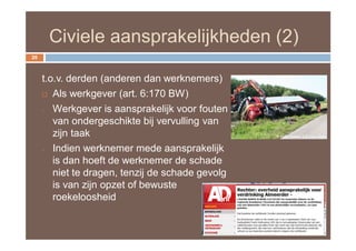Civiele aansprakelijkheden (2)
20



     t.o.v. derden (anderen dan werknemers)
      Als werkgever (art. 6:170 BW)

     - Werkgever is aansprakelijk voor fouten

        van ondergeschikte bij vervulling van
        zijn taak
     - Indien werknemer mede aansprakelijk

        is dan hoeft de werknemer de schade
        niet te dragen, tenzij de schade gevolg
        is van zijn opzet of bewuste
        roekeloosheid
 