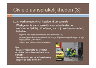 Civiele aansprakelijkheden (3)
21



     t.o.v. werknemers (incl. ingeleend personeel)
     - Werkgever is aansprakelijk voor schade die de
        werknemer lijdt bij uitoefening van zijn werkzaamheden,
        behalve:
        -   in geval van opzet of bewuste roekeloosheid, of;
        -   als werkgever kan aantonen al zijn zorgvuldigheidsverplichtingen te zijn
            nagekomen. (7:658 BW).
        -   Grenst aan risico-aansprakelijkheid

      Tips:
      - Evalueer regelmatig de wettelijk
      verplichte risico inventarisatie en –
      evaluatie
      - Houdt u strikt aan de arbowetgeving
      - Vergeet de BHV-eisen niet
 