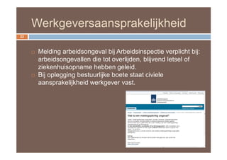 Werkgeversaansprakelijkheid
22



        Melding arbeidsongeval bij Arbeidsinspectie verplicht bij:
         arbeidsongevallen die tot overlijden, blijvend letsel of
         ziekenhuisopname hebben geleid.
        Bij oplegging bestuurlijke boete staat civiele
         aansprakelijkheid werkgever vast.
 