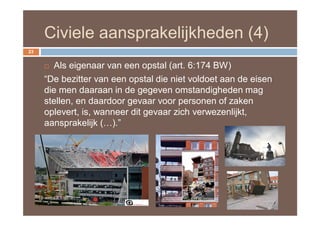 Civiele aansprakelijkheden (4)
23


      Als eigenaar van een opstal (art. 6:174 BW)
     “De bezitter van een opstal die niet voldoet aan de eisen
     die men daaraan in de gegeven omstandigheden mag
     stellen, en daardoor gevaar voor personen of zaken
     oplevert, is, wanneer dit gevaar zich verwezenlijkt,
     aansprakelijk (…).”
 