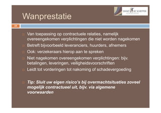 Wanprestatie
24


        Van toepassing op contractuele relaties, namelijk
         overeengekomen verplichtingen die niet worden nagekomen
        Betreft bijvoorbeeld leveranciers, huurders, afnemers
        Ook: verzekeraars hierop aan te spreken
        Niet nagekomen overeengekomen verplichtingen: bijv.
         betalingen, leveringen, veiligheidsvoorschriften
        Leidt tot vorderingen tot nakoming of schadevergoeding


        Tip: Sluit uw eigen risico’s bij overmachtsituaties zoveel
         mogelijk contractueel uit, bijv. via algemene
         voorwaarden
 