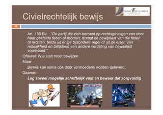 Civielrechtelijk bewijs
25


        Art. 150 Rv. : “De partij die zich beroept op rechtsgevolgen van door
        haar gestelde feiten of rechten, draagt de bewijslast van die feiten
        of rechten, tenzij uit enige bijzondere regel of uit de eisen van
        redelijkheid en billijkheid een andere verdeling van bewijslast
        voortvloeit.”
     Oftewel: Wie stelt moet bewijzen
     Maar:
        Bewijs kan soms ook door vermoedens worden geleverd.
     Daarom:
        Leg zoveel mogelijk schriftelijk vast en bewaar dat zorgvuldig
 