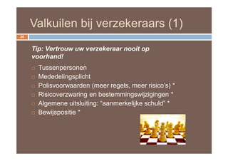 Valkuilen bij verzekeraars (1)
26


     Tip: Vertrouw uw verzekeraar nooit op
     voorhand!
        Tussenpersonen
        Mededelingsplicht
        Polisvoorwaarden (meer regels, meer risico’s) *
        Risicoverzwaring en bestemmingswijzigingen *
        Algemene uitsluiting: “aanmerkelijke schuld” *
        Bewijspositie *
 