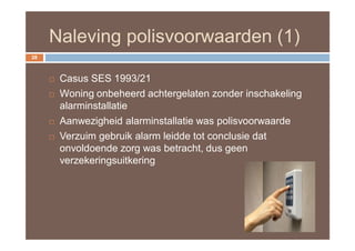 Naleving polisvoorwaarden (1)
28



        Casus SES 1993/21
        Woning onbeheerd achtergelaten zonder inschakeling
         alarminstallatie
        Aanwezigheid alarminstallatie was polisvoorwaarde
        Verzuim gebruik alarm leidde tot conclusie dat
         onvoldoende zorg was betracht, dus geen
         verzekeringsuitkering
 