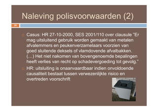 Naleving polisvoorwaarden (2)
29



        Casus: HR 27-10-2000, SES 2001/110 over clausule ”Er
         mag uitsluitend gebruik worden gemaakt van metalen
         afvalemmers en peukenverzamelaars voorzien van
         goed sluitende deksels of vlamdovende afvalbakken.
         (…) Het niet nakomen van bovengenoemde bepalingen
         heeft verlies van recht op schadevergoeding tot gevolg.”
        HR: uitsluiting is onaanvaardbaar indien onvoldoende
         causaliteit bestaat tussen verwezenlijkte risico en
         overtreden voorschrift
 