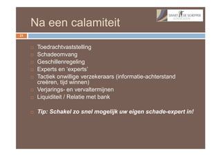 Na een calamiteit
31


        Toedrachtvaststelling
        Schadeomvang
        Geschillenregeling
        Experts en ‘experts’
        Tactiek onwillige verzekeraars (informatie-achterstand
         creëren, tijd winnen)
        Verjarings- en vervaltermijnen
        Liquiditeit / Relatie met bank

        Tip: Schakel zo snel mogelijk uw eigen schade-expert in!
 
