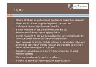 Tips
32


     1.    Houd u strikt aan de wet en houdt doorlopend toezicht op naleving!
     2.    Neem juridische voorzorgsmaatregelen in de vorm van
           rechtspersonen en algemene voorwaarden
     3.    Screen minstens 1x per jaar de contracten met uw
           leveranciers/afnemers op verlegging risico’s
     4.    Screen minstens 1x per jaar de polissen met uw verzekeraar(s), bij
           voorkeur samen met uw assurantietussenpersoon
     5.    Loop minstens 1x per jaar met de polissen in uw hand uw gebouwen
           door om te beoordelen of deze nog aan onder andere de gestelde
           bouw- en bestemmingseisen voldoen.
     6.    Bewaar al uw polissen en ander evt. bewijsmateriaal zo veilig
           mogelijk (elders)
     7.    Vertrouw verzekeraar(s) nooit op voorhand
     8.    Schakel na brand zo snel mogelijk uw eigen expert in
 