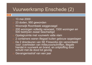 Vuurwerkramp Enschede (2)
4


       13 mei 2000
       23 doden, 950 gewonden
       Woonwijk Roombeek weggevaagd
       200 woningen volledig verwoest, 1500 woningen en
        500 bedrijven zwaar beschadigd
       Opslagruimte met vuurwerk vatte vlam
       2 containers waren illegaal buiten gebouw opgeslagen
       De 2 directeuren van SE Fireworks zijn veroordeeld
        voor: overtreden van milieuvoorschriften, illegale
        handel in vuurwerk en brand, en ontploffing door
        schuld met de dood tot gevolg
       Gevangenisstraf van een jaar
 