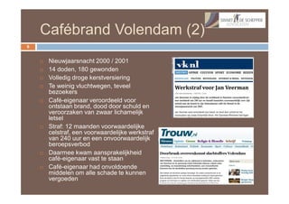 Cafébrand Volendam (2)
6


       Nieuwjaarsnacht 2000 / 2001
       14 doden, 180 gewonden
       Volledig droge kerstversiering
       Te weinig vluchtwegen, teveel
        bezoekers
       Café-eigenaar veroordeeld voor
        ontstaan brand, dood door schuld en
        veroorzaken van zwaar lichamelijk
        letsel
       Straf: 12 maanden voorwaardelijke
        celstraf, een voorwaardelijke werkstraf
        van 240 uur en een onvoorwaardelijk
        beroepsverbod
       Daarmee kwam aansprakelijkheid
        café-eigenaar vast te staan
       Café-eigenaar had onvoldoende
        middelen om alle schade te kunnen
        vergoeden
 