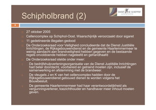 Schipholbrand (2)
8


        27 oktober 2005
        Cellencomplex op Schiphol-Oost. Waarschijnlijk veroorzaakt door sigaret
        11 gedetineerde illegalen gedood
        De Onderzoeksraad voor Veiligheid concludeerde dat de Dienst Justitiële
         Inrichtingen, de Rijksgebouwendienst en de gemeente Haarlemmermeer te
         weinig aandacht aan brandveiligheid hebben gegeven en de bestaande
         regels onvoldoende hebben nageleefd en gehandhaafd
        De Onderzoeksraad stelde onder meer:
    1.     De bedrijfshulpverleningsorganisatie van de Dienst Justitiële Inrichtingen
           had beter doordacht, voorbereid en getraind moeten zijn, inclusief de
           samenwerking en afstemming met de brandweer.
    2.     De vleugels J en K van het cellencomplex hadden door de
           Rijksgebouwendienst gebouwd dienen te worden volgens het
           Bouwbesluit.
    3.     De gemeente Haarlemmermeer had haar verantwoordelijkheid als
           vergunningverlener, toezichthouder en handhaver meer inhoud moeten
           geven.
 