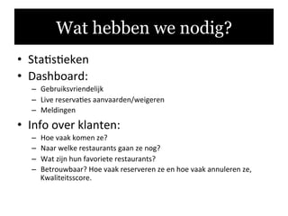 •  Sta.s.eken	
  
•  Dashboard:	
  
–  Gebruiksvriendelijk	
  
–  Live	
  reserva.es	
  aanvaarden/weigeren	
  
–  Meldingen	
  
•  Info	
  over	
  klanten:	
  
–  Hoe	
  vaak	
  komen	
  ze?	
  
–  Naar	
  welke	
  restaurants	
  gaan	
  ze	
  nog?	
  
–  Wat	
  zijn	
  hun	
  favoriete	
  restaurants?	
  
–  Betrouwbaar?	
  Hoe	
  vaak	
  reserveren	
  ze	
  en	
  hoe	
  vaak	
  annuleren	
  ze,	
  
Kwaliteitsscore.	
  	
  
	
  
Wat hebben we nodig?
 