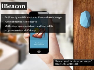 iBeacon
•  Gelijkaardig	
  aan	
  NFC	
  maar	
  met	
  Bluetooth	
  technologie	
  
•  Push	
  no.ﬁca.es	
  via	
  Bluetooth	
  
•  Makkelijk	
  programmeerbaar	
  via	
  xCode,	
  zelfde	
  
programmeertaal	
  als	
  iOS	
  apps.	
  	
  
“iBeacon	
  wordt	
  de	
  pinpas	
  van	
  morgen”	
  
	
  hAp://s.hln.be/1811391	
  
 