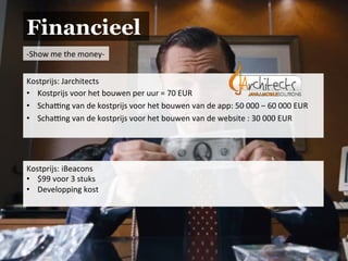 Financieel
-­‐Show	
  me	
  the	
  money-­‐	
  
Kostprijs:	
  Jarchitects	
  
•  Kostprijs	
  voor	
  het	
  bouwen	
  per	
  uur	
  =	
  70	
  EUR	
  
•  Schaing	
  van	
  de	
  kostprijs	
  voor	
  het	
  bouwen	
  van	
  de	
  app:	
  50	
  000	
  –	
  60	
  000	
  EUR	
  
•  Schaing	
  van	
  de	
  kostprijs	
  voor	
  het	
  bouwen	
  van	
  de	
  website	
  :	
  30	
  000	
  EUR	
  
	
  
Kostprijs:	
  iBeacons	
  
•  $99	
  voor	
  3	
  stuks	
  
•  Developping	
  kost	
  
	
  
 