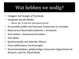 •  Inloggen	
  met	
  Google	
  of	
  Facebook	
  
•  Integra.e	
  Sociale	
  Media	
  	
  
–  Sharen	
  (bv.	
  ik	
  heb	
  een	
  tafel	
  gereserveerd)	
  
•  Persoonlijk	
  proﬁel	
  met	
  favoriete	
  restaurants	
  en	
  vrienden	
  
•  Reserveren/	
  Reserva.es	
  beheren	
  +	
  annuleren	
  
•  Snel	
  zoeken	
  +	
  Geavanceerd	
  zoeken	
  
•  Taxi	
  bellen	
  
•  Synchronisa.e	
  met	
  kalender	
  iPhone	
  
•  Push	
  no.ﬁca.ons,	
  herinneringen	
  
•  Recommenda.ons,	
  gelijkaardige	
  restaurants	
  (algoritmes)	
  zie	
  
Amazon,	
  Last	
  Fm,	
  Good	
  Reads	
  
Wat hebben we nodig?
 