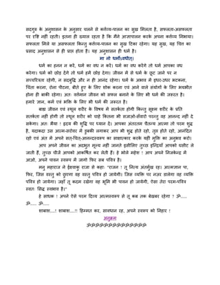 सदगुरु के अनुशासन के अनुसाय चरने से कत्तबव्म-ऩारन का सुख लभरता है, सपरता-असपरता
ऩय दृवि नह ॊ यहती। इतना ह ख्मार यहता है कक भैंने आऻाऩारन कयके अऩना कत्तबव्म ननबामा।
सपरता लभरे मा असपरता ककततु कत्तबव्म-ऩारन का सुख हटका यहेगा। मह सुख, मह धचत्त का
प्रसाद अनुशासन से ह प्राप्त होता है। मह अनुशासन ह धभब है।
भा नो धभोऽवधीत ्।
धभब का हनन न कयें, धभब का वध न कयें। धभब का वध कयेंगे तो धभब आऩका वध
कयेगा। धभब को छोड देंगे तो धभब हभें छोड देगा। जीवन भें से धभब के छू ट जाने ऩय न
सच्चरयिता यहेगी, न सदफुवद्ध औय न ह आनॊद यहेगा। धभब के अबाव भें इधय-उधय बटकना,
धचॊता कयना, योना ऩीटना, फीते हुए के लरए शोक कयना एवॊ आने वारे सॊमोगों के लरए बमबीत
होना ह फाकी यहेगा। अत् वत्तबभान जीवन को सपर फनाने के लरए बी धभब की जरूयत है।
हभाये ऻान, कभब एवॊ बक्ति के लरए बी धभब की जरूयत है।
फाह्य जीवन एवॊ स्थूर शय य के ववषम भें सतकब ता होगी ककततु सूक्ष्भ शय य के प्रनत
सतकब ता नह ॊ होगी तो स्थूर शय य को चाहे ककतना बी सजाओ-सॉवायो ऩयततु वह आनतद नह ॊ दे
सके गा। अत् बैमा ! रृदम की शुवद्ध ऩय ध्मान दें। आऩका अॊतयतभ चैततम आत्भा तो ऩयभ शुद्ध
है, मदाकदा उस आत्भ-सयोवय भें डुफकी रगाकय आऩ बी शुद्ध होते यहो, तृप्त होते यहो, आनॊहदत
यहो एवॊ अॊत भें अऩने सत ्-धचत ्-आनतदस्वरूऩ का साऺात्काय कयके मह ॊ भुक्ति का अनुबव कयो।
आऩ अऩने जीवन का अदबुत भूल्म नह ॊ जानते इसीलरए तुच्छ इन्तिमाॉ आऩको घसीट रे
जाती हैं, तुच्छ चीजें आऩको आकवषबत कय रेती हैं। हे बोरे भहेश ! आऩ अऩने ननजके ति भें
आओ, अऩने ऩावन स्वरूऩ भें जागो कपय सफ ऩववि है।
भनु भहायाज ने ईक्ष्वाकु याजा से कहा् "याजन ! तू ननत्म अॊतभुबख यह। आत्भऻान ऩा,
कपय, न्जस वस्तु को छु एगा वह वस्तु ऩववि हो जामेगी। न्जस व्मक्ति ऩय नज़य डारेगा वह व्मक्ति
ऩववि हो जामेगा। जहाॉ तू कदभ यखेगा वह बूलभ बी ऩावन हो जामेगी, ऐसा तेया ऩयभ-ऩववि
स्वत् लसद्ध स्वबाव है।"
हे साधक ! अऩने ऐसे ऩयभ हदव्म आत्भस्वरूऩ से तू कफ तक फेखफय यहेगा ? ॐ.....
ॐ..... ॐ.....
शाफाश....! शाफाश....!! हहम्भत कय, सावधान यह, अऩने स्वरूऩ को ननहाय !
अनुिभ
ॐॐॐॐॐॐॐॐॐॐॐॐॐॐ
 