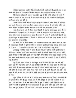 जैसे-जैसे आत्भश्रद्धा फढ़ती है वैसे-वैसे कामबशक्ति बी फढ़ती जाती है। हभाय श्रद्धा का ऩाि
अगय छोटा होगा तो उसभें ईश्वय म शक्तिमों का प्रवाह बी उतनी ह कभ भािा भें होगा।
न्जतहें अऩने जीवन की भहानता ऩय अक्तडग श्रद्धा थी ऐसे व्मक्ति इनतहास के ऩतनों भें
अभय हो गमे हैं। जो ऐसा भानते हैं कक उतहें कह ॊ जाना ह है, ऐसे व्मक्तिमों के लरए दुननमा
अऩने-आऩ यास्ता फना देती है।
आऩका जीवन आऩकी श्रद्धा के अनुसाय ह होगा। जीवन को सपर फनाने भें भहत्त्वऩूणब
फात मह है कक भनुष्म को अऩना जीवन उत्साह, उभॊग एवॊ उल्रास के साथ जीना चाहहए एवॊ
अऩनी शक्तिमों ऩय ववश्वास यखकय, सपरता के ऩथ ऩय आगे फढ़ते यहना चाहहए।
श्रद्धा ह हभें सच्चे अथब भें जीवन जीना लसखाती है। जहाॉ से जीवन-प्रवाह चरता है उस
शक्ति-स्रोत का द्वाय हभाय श्रद्धा ह खोरती है। व्मक्ति की आत्भश्रद्धा के फर ऩय ह हभ उसके
जीवन की सपरता का भूल्माॊकन कय सकते हैं। वास्तव भें आशा की ऺणों भें जो हदखामी देता
है वह भनुष्म का सच्चा स्वरूऩ है। ननयाशा की ऺणों भें उसे जो हदखता है वह अॊधकाय से नघया
हुआ उसका रूऩ सत्म नह ॊ है।
हभ अऩने भन को अऩनी शक्तिमों एवॊ मोग्मताओॊ के प्रनत जैसा ववश्वास हदराते हैं, वैसी
ह सपरता हभें लभरती है। दुननमा व्मक्ति का भूल्माॊकन उसकी आत्भश्रद्धा एवॊ दृढ़ जीवन-रक्ष्म
से ह कयती है। न्जस व्मक्ति भें आत्भश्रद्धा नह ॊ है उस ऩय कोई ववश्वास नह ॊ कयता।
आत्भश्रद्धा भानलसक याज्म की सम्राट है। भन की अतम शक्तिमाॉ भानों, उसकी सेना के
सैननक हैं। वे शक्तिमाॉ अऩने सम्राट की प्रेयणा से फढ़ती हैं। सैननक अऩने सम्राट के ऩीछे चरेंगे,
उसके ववश्वास के ऩीछे चरेंगे, उसके लरए भय लभटेंगे रेककन न्जस सभम सम्राट डगभगा जामेगा,
उसी सभम उसकी सेना बी नि हो जामेगी अथाबत ् आत्भश्रद्धा के डगभगाते ह भन की शक्ति बी
नि हो जामेगी।
ऩूया ववऻान जगत एडीसन का नाभ फहुत अच्छे से जानता है। उसने एक साथ कई
प्रमोग शुरु ककमे थे। प्रत्मेक प्रमोग भें कोई-न-कोई गरती होती थी। हजायों रुऩमों के साधन एवॊ
राखों रूऩमों की मॊि-साभग्री स्थावऩत कयने ऩय बी इन्च्छत ऩरयणाभ नह ॊ आता था। वह ऩुन्
नमे तय के से फाय-फाय प्रमोग कयता ककततु भुख्म गरती हो ह जाती थी। आगे क्मा कयें ? मह
सभझ भें नह ॊ आ यहा था। एक यात्रि को उसकी प्रमोगशारा भें आग रगी औय सफ जरकय खाक
हो गमा।
सुफह एक्तडसन ने उसी याख के ढेय ऩय खडे होकय अऩनी डामय भें लरखा् "दैवी-प्रकोऩ की
बी अऩनी कीभत होती है। इस बमॊकय आग भें भेय लसवद्धमों के साथ भेय गरनतमाॉ बी जर
गमीॊ। ईश्वय का आबाय है कक अफ सफ नमे लसये से शुरु हो सके गा।" उसके दूसये ह ऺण से
उसने एक छोट सी झोंऩडी भें एकदभ सादे साधनों के द्वाया अऩने प्रमोग द्वाया अऩने प्रमोग शुरु
ककमे। सफ कु छ बस्भ कय देने वार आग उसके उत्साह को बस्भ न कय सकी। एक्तडसन ने
 
