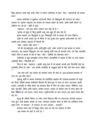 लसद्ध भहात्भा उनके महाॉ आमे। वऩता ने फारक भाकब ण्डेम से कहा् "फेटा ! भहात्भाजी को प्रणाभ
कयो।"
फारक भाकब ण्डेम ने झुककय चयणस्ऩशब ककमा एवॊ लसद्धऩुरुष की चयणयज को सादय
भस्तक ऩय चढ़ामा। भहात्भा उस फारक को एकटक देखते यहे भानो, उसके बावी जीवन ऩय
दृविऩात कय यहे हों ! ऋवष ने ऩूछा्
"भहायाज ! आऩ इस प्रकाय एकटक क्मा देख यहे हैं ?"
"फारक तो सुॊदय है ककॊ तु इसकी आमु अफ फहुत ह कभ शेष है।"
इतना कहकय उन लसद्धऩुरुष ने ऩुन् ववषादऩूणब नेिों से फारक की तयप ननहाया।
ऋवष तो अऩने राडरे ऩुि के ववषम भें मह दु्खद फात सुनकय हक्के -फक्के यह गमे !
उतहोंने हाथ जोडकय भहात्भा से ववनती की्
"प्रबो ! इसका कोई उऩाम ?"
"जो बी सॊत-भहाऩुरुष आमें, ऋवष-भुनन आमें, उनके चयणों भें इस फारक से प्रणाभ
कयवाओ।" मह कहकय लसद्धऩुरुष चर ऩडे। भृकण्डु ऋवष ऐसा ह कयवाने रगे। एक हदन सप्तऋवष
ऩधाये। वऩता ने फारक से प्रेभ से कहा् "फेटा ! ऋवषमों को नभस्काय कयो।"
भाकब ण्डेम ने खूफ बावऩूवबक प्रणाभ ककमा। सप्तऋवषमों ने फारक के लसय ऩय हाथ यखकय
आशीवाबद हदमा् "धचयॊजीवी हो।"
वऩता ने कहा् "भहायाज ! इसकी आमु कभ है एवॊ इसको आऩके द्वाया धचयॊजीवी होने का
आशीवाबद लभरा है। प्रबो ! अफ आऩके आशीवाबद के अनुकू र होने के लरए हभें क्मा कयना चाहहए
?"
"अफ ऐसा कयो, इस फारक को बगवान शॊकय की सेवा भें, ऩूजा-आयाधना-उऩासना भें
रगा दो। सफ ठीक होगा।"
भृकण्डु ऋवष ने फारक भाकब ण्डेम को देवाधधदेव भहादेव की उऩासना-आयाधना भें प्रवृत्त
कय हदमा। ननदोष फारक भाकब ण्डेम लशवजी की सेवा-ऩूजा भें भग्न हो गमा। प्रात्कार जल्द
उठकय, स्नानाहद से ऩववि होकय वह बगवान लशव के लरॊग को स्नान कयाता, त्रफलरऩि, पर-
पू र, धूऩ-द ऩ, नैवेद्य आहद चढ़ाता, प्राथबना कयाता, आसन ऩय फैठकय हाथ भें भारा रेकय ॐ
नभ् लशवाम का जऩ कयता, ध्मान कयता, स्तुनत-स्तोिों का गान कयता। इस प्रकाय सभम फीत
यहा था।
भृत्मु की घक्तडमाॉ ननकट आ गमीॊ। कारे ववकयार बैंसे ऩय रार-रार वणबवारे मभयाज
प्रगट हुए। उतहें देखकय फारक डय गमा। घफयाकय बगवान शॊकय के लरॊग को आलरॊगन कयके
कहने रगा् "हे बगवान ! मे मभयाज आ गमे। फचाओ.... फचाओ।"
बगवान शॊकय हाथ भें त्रिशूर रेकय प्रगट हो गमे एवॊ मभयाज से फोरे्
"इस फारक को कहाॉ रे जाते हो ?"
 