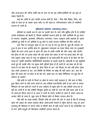 महद जतभ-भयण की जहटर आधध नि हो जाम तो वह सफ आधध-व्माधधमों को जड भूर से
उखाड पें कती है।
कई फाय आधध के द्वाया व्माधध उत्ऩतन होती है। कै से ? धचत्त महद ववषाद, धचॊता, बम
आहद से ग्रस्त हो तो उसका असय शय य ऩय बी ऩडता है, ऩरयणाभस्वरूऩ शय य भें व्माधधमाॉ
उत्ऩतन हो जाती हैं।
इन्तिमाणाॊ भनोनाथ् भननाथस्तु भारूत्।
इन्तिमों का स्वाभी भन है। भन का स्वाभी प्राण है। प्राण महद ऺुलबत होते हैं तो नाक्तडमाॉ
अऩनी कामबऺभता खो फैठती हैं, न्जससे व्माधधमाॉ उत्ऩतन होती हैं। ऐसी व्माधधमों को दूय कयने
भें भॊिजाऩ, साधुसेवा, ऩुण्मकभब, तीथबस्नान, प्राणामाभ, ध्मान, सत्कृ त्म आहद सहामक है। इनसे
आधधमाॉ दूय होती हैं एवॊ आधधमों के दूय होने से उनसे उत्ऩतन व्माधधमाॊ बी लभट जाती हैं।
शाॊत धचत्त भें सत्त्वगुण फढ़ने से तन एवॊ भन के योग दूय होते हैं। सुख की रारसा एवॊ
दु्ख के बम से भन अऩववि होता है। सुखस्वरूऩ ऩयभात्भा का ध्मान ककमा जाम एवॊ दु्खहाय
श्रीहरय की शयण सच्चे रृदम से ग्रहण की जाम तो आधध व्माधध की चोटें ज्मादा नह ॊ रगतीॊ।
प्रेभ ईश्वय से कये एवॊ इच्छा सॊसाय की यखे अथवा प्रेभ सॊसाय से कये एवॊ इच्छा ईश्वय की यखे
ऐसा भनुष्म उरझ जाता है ऩयॊतु जो फुवद्धभान है वह ईश्वय-प्रानप्त की इच्छा से ह ईश्वय को प्रेभ
कयता है। उसकी साॊसारयक ऩरयन्स्थनतमाॉ प्रायब्धवेग से चरती यहती हैं। रोकदृवि से सफ प्रवृवत्तमाॉ
कयते हुए बी उसकी गौण एवॊ भुख्म दोनों वृवत्तमाॉ ईश्वय भें ह यहती हैं। वह ईश्वय को ह प्रेभ
कयता है एवॊ ईश्वय को ह चाहता है। ईश्वय ननत्म है अत् उसे ववनाश का बम नह ॊ होता। ईश्वय
सदा अऩने आत्भरूऩ है अत् उस वववेकी को ववमोग का सॊदेह बी नह ॊ यहता। अत् आऩ बी
ईश्वय की इच्छा कयें एवॊ ईश्वय से ह प्रेभ कयें, इससे बम एवॊ सॊदेह ननन्चॊतता एवॊ शुद्ध प्रेभ भें
ऩरयणत हो जामेंगे।
जैसे हाथी के ऩानी भें धगयने ऩय ऺोब के कायण ऩानी उछरता है, जैसे फाण से त्रफॊधा
हुआ हहयण भागब भें गनत कयने रगते हैं। सफ नाक्तडमाॉ कप-वऩत्ताहद दोषों से बय जाने के कायण
ववषभता को प्राप्त होती हैं। प्राणों के द्वाया नाडीतॊि के ऺुब्ध होने ऩय कई नाक्तडमाॉ अतन-यस से
ऩूय बय जाती हैं तो कई नाक्तडमाॉ त्रफल्कु र खार यह जाती हैं। प्राण की गनत फदर जाने से मा
तो अतन-यस त्रफगड जाता है मा अतन न ऩचने के कायण अजीणब हो जाता है अथवा अतन-यस
अत्मॊत जीणब हो जाता है, सूख जाता है न्जससे शय य भें ववकाय उत्ऩतन होता है।
जैसे नद का प्रवाह रकडी, नतनखों आहद को सागय की ओय रे जाता है वैसे ह प्राणवामु
खामे गमे आहाय को यसरूऩ फनाकय बीतय अऩने-अऩने स्थानों भें ऩहुॉचा देती है। ऩयॊतु जो अतन
प्राणवामु की ववषभता के कायण शय य के बीतय बाग भें कह ॊ अटक जाता है वह स्वाबाववक रूऩ
से कप आहद धातुओॊ को त्रफगाडकय व्माधधमाॉ उत्ऩतन कयता है।
 