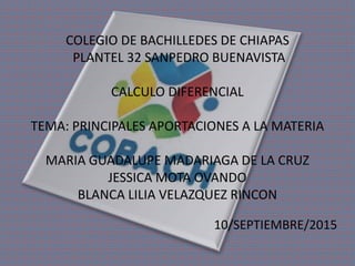 10/SEPTIEMBRE/2015
COLEGIO DE BACHILLEDES DE CHIAPAS
PLANTEL 32 SANPEDRO BUENAVISTA
CALCULO DIFERENCIAL
TEMA: PRINCIPALES APORTACIONES A LA MATERIA
MARIA GUADALUPE MADARIAGA DE LA CRUZ
JESSICA MOTA OVANDO
BLANCA LILIA VELAZQUEZ RINCON
 