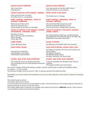 general words (indefinite) general words (definite)
Life is too short.
I like flowers.
I've read a book on the life of Bill Clinton.
I like the flowers in your garden.
names of persons on the singular, relatives family names in the plural
Peter and John live in London.
Aunt Mary lives in Los Angeles.
The Smiths live in Chicago.
public buildings, institutions, means of
transport (indefinite)
public buildings, institutions, means of
transport (definite)
Mandy doesn't like school.
We go to school by bus.
Some people go to church on Sundays.
The school that Mandy goes to is old.
The bus to Dresden leaves at 7.40.
The round church in Klingenthal is famous.
names of countries in the singular; summits
of mountains; continents; towns
names of countries in the plural; mountain
ranges; regions
Germany, France;
Mount Whitney, Mount McKinley;
Africa, Europe;
Cairo, New York
the United States of America, the Netherlands;
the Highlands, the Rocky Mountains, the Alps; the
Middle East, the west of Australia
single islands groups of islands
Corfu, Bermuda, Sicily the Bahamas, the British Isles, the Canaries
parks; lakes; streets name with of-phrase; oceans; seas; rivers
Central Park, Hyde Park;
Lake Michigan, Loch Ness;
42nd Street, Oxford Street
the Statue of Liberty, the Tower (of London), the
Isle of Wight;
the Atlantic (Ocean);
the Mediterranean (Sea);
the Nile, the Rhine, the Suez Canal
months, days of the week (indefinite) months, days of the week (definite)
The weekend is over on Monday morning.
July and August are the most popular months for
holidays.
I always remember the Monday when I had an
accident.
The August of 2001 was hot and dry.
We use the seasons of the year (spring, summer, autumn, winter) with or without the definite article.
in summer or in the summer
The American English word for autumn >fall< is always used with the definite article.
Sometimes we use the article and sometimes we do not. It often depends on the context. Watch the following
example:
The student goes to school.
The mother goes to the school.
In the first sentence we do not use the definite article, in the second we do. The student goes to school for its
primary purpose, so we do not use the article.
The mother might talk to a teacher, for example. She visits the school for a different reason. That's why we
use the definite article in the second sentence.
 