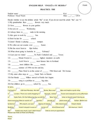 ENGLISH HELP. “INGLÉS A TU MEDIDA”
PRACTICE: THE
Student name: ______________________________________________ Key: ____________
Professor Oscar Neyra Date: ___/ ___ / 2014
Decide whether to use the definite article “the” or not. If you do not need the article “the”, use “x”.
1) My grandmother likes ______ flowers very much.
2) I love _______ flowers in your garden.
3) See you on ______ Wednesday.
4) I always listen to _____ radio in the morning.
5) Alex goes to work by _______ bus.
6) Don't be late for ______ school.
7) Listen! Dennis is playing ______ trumpet.
8) We often see our cousins over ______ Easter.
9) She has never been to Alps before.
10) What about going to Australia in ____ February?
11) Last year we visited _______ St. Paul's Cathedral and _____ Tower.
12) _______ Mount Everest is _______ highest mountain on earth.
13) _______ Loch Ness is ______ most famous lake in Scotland.
14) ________ most children like ______ sweets.
15) _______ summer of 1996 was hot and dry.
16) _______ Plaza Hotel is on the corner of ______ 59th Street and 5th Avenue.
17) My sister often stays at _____ Uncle Tim's in Detroit.
18) Our friends _____ Millers moved to Florida last August.
19) _______ smog is a problem in ______ big cities.
20) Our children go to ________ school by ______ bus.
Hi John,
I arrived in USA last Monday. We left Rome, flew over Alps and made a quick stop
in London. There we went shopping in Harrods, visited Tower and enjoyed a sunny afternoon
in Hyde Park. On the following day we left for New York. time on board wasn't boring as
there were two films to watch on monitor. people on plane were all Italian. Before we
landed at JFK airport, we saw Statue of Liberty, Ellis Island and Empire State
Building. hotel I stayed in was on corner of 42nd Street and 5th Avenue. I don't
like hotels very much, but I didn't have time to rent an apartment.
Please say hello to Peter and Mandy.
Yours,
Peter
Grade
 