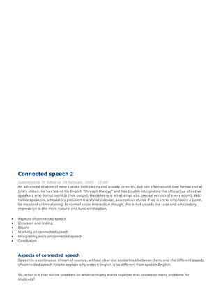 Connected speech 2
Submitted by TE Editor on 28 February, 2005 - 12:00
An advanced student of mine speaks both clearly and usually correctly, but can often sound over formal and at
times stilted. He has learnt his English "through the eye" and has trouble interpreting the utterances of native
speakers who do not monitor their output. His delivery is an attempt at a precise version of every sound. With
native speakers, articulatory precision is a stylistic device, a conscious choice if we want to emphasize a point,
be insistent or threatening. In normal social interaction though, this is not usually the case and articulatory
imprecision is the more natural and functional option.
 Aspects of connected speech
 Intrusion and linking
 Elision
 Working on connected speech
 Integrating work on connected speech
 Conclusion
Aspects of connected speech
Speech is a continuous stream of sounds, without clear-cut borderlines between them, and the different aspects
of connected speech help to explain why written English is so different from spoken English.
So, what is it that native speakers do when stringing words together that causes so many problems for
students?
 