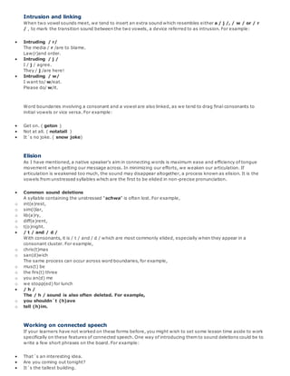 Intrusion and linking
When two vowel sounds meet, we tend to insert an extra sound which resembles either a / j /, / w / or / r
/ , to mark the transition sound between the two vowels, a device referred to as intrusion. For example:
 Intruding / r/
The media / r /are to blame.
Law(r)and order.
 Intruding / j /
I / j / agree.
They / j /are here!
 Intruding / w/
I want to/ w/eat.
Please do/ w/it.
Word boundaries involving a consonant and a vowel are also linked, as we tend to drag final consonants to
initial vowels or vice versa. For example:
 Get on. ( geton )
 Not at all. ( notatall )
 It´s no joke. ( snow joke)
Elision
As I have mentioned, a native speaker's aim in connecting words is maximum ease and efficiency of tongue
movement when getting our message across. In minimizing our efforts, we weaken our articulation. If
articulation is weakened too much, the sound may disappear altogether, a process known as elision. It is the
vowels from unstressed syllables which are the first to be elided in non-precise pronunciation.
 Common sound deletions
A syllable containing the unstressed "schwa" is often lost. For example,
o int(e)rest,
o sim(i)lar,
o lib(a)ry,
o diff(e)rent,
o t(o)night.
 / t / and / d /
With consonants, it is / t / and / d / which are most commonly elided, especially when they appear in a
consonant cluster. For example,
o chris(t)mas
o san(d)wich
The same process can occur across word boundaries, for example,
o mus(t) be
o the firs(t) three
o you an(d) me
o we stopp(ed) for lunch
 / h /
The / h / sound is also often deleted. For example,
o you shouldn´t (h)ave
o tell (h)im.
Working on connected speech
If your learners have not worked on these forms before, you might wish to set some lesson time aside to work
specifically on these features of connected speech. One way of introducing them to sound deletions could be to
write a few short phrases on the board. For example:
 That´s an interesting idea.
 Are you coming out tonight?
 It´s the tallest building.
 