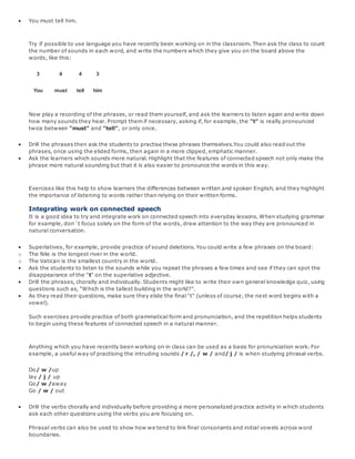  You must tell him.
Try if possible to use language you have recently been working on in the classroom. Then ask the class to count
the number of sounds in each word, and write the numbers which they give you on the board above the
words, like this:
3
You
4
must
4
tell
3
him
Now play a recording of the phrases, or read them yourself, and ask the learners to listen again and write down
how many sounds they hear. Prompt them if necessary, asking if, for example, the "t" is really pronounced
twice between "must" and "tell", or only once.
 Drill the phrases then ask the students to practise these phrases themselves.You could also read out the
phrases, once using the elided forms, then again in a more clipped, emphatic manner.
 Ask the learners which sounds more natural. Highlight that the features of connected speech not only make the
phrase more natural sounding but that it is also easier to pronounce the words in this way.
Exercises like this help to show learners the differences between written and spoken English, and they highlight
the importance of listening to words rather than relying on their written forms.
Integrating work on connected speech
It is a good idea to try and integrate work on connected speech into everyday lessons. When studying grammar
for example, don´t focus solely on the form of the words, draw attention to the way they are pronounced in
natural conversation.
 Superlatives, for example, provide practice of sound deletions. You could write a few phrases on the board:
o The Nile is the longest river in the world.
o The Vatican is the smallest country in the world.
 Ask the students to listen to the sounds while you repeat the phrases a few times and see if they can spot the
disappearance of the "t" on the superlative adjective.
 Drill the phrases, chorally and individually. Students might like to write their own general knowledge quiz, using
questions such as, "Which is the tallest building in the world?".
 As they read their questions, make sure they elide the final "t" (unless of course, the next word begins with a
vowel).
Such exercises provide practice of both grammatical form and pronunciation, and the repetition helps students
to begin using these features of connected speech in a natural manner.
Anything which you have recently been working on in class can be used as a basis for pronunciation work. For
example, a useful way of practising the intruding sounds / r /, / w / and/ j / is when studying phrasal verbs.
Do/ w /up
lay / j / up
Go/ w /away
Go / w / out
 Drill the verbs chorally and individually before providing a more personalized practice activity in which students
ask each other questions using the verbs you are focusing on.
Phrasal verbs can also be used to show how we tend to link final consonants and initial vowels across word
boundaries.
 