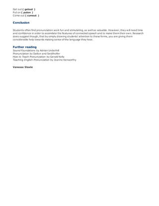 Get out ( getout )
Put on ( puton )
Come out ( cumout )
Conclusion
Students often find pronunciation work fun and stimulating, as well as valuable. However, they will need time
and confidence in order to assimilate the features of connected speech and to make them their own. Research
does suggest though, that by simply drawing students' attention to these forms, you are giving them
considerable help towards making sense of the language they hear.
Further reading
Sound Foundations by Adrian Underhill
Pronunciation by Dalton and Seidlholfer
How to Teach Pronunciation by Gerald Kelly
Teaching English Pronunciation by Joanne Kenworthy
Vanessa Steele
 
