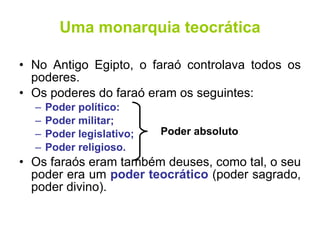 Uma monarquia teocrática No Antigo Egipto, o faraó controlava todos os poderes. Os poderes do faraó eram os seguintes: Poder político: Poder militar; Poder legislativo; Poder religioso. Os faraós eram também deuses, como tal, o seu poder era um  poder teocrático  (poder sagrado, poder divino). Poder absoluto 